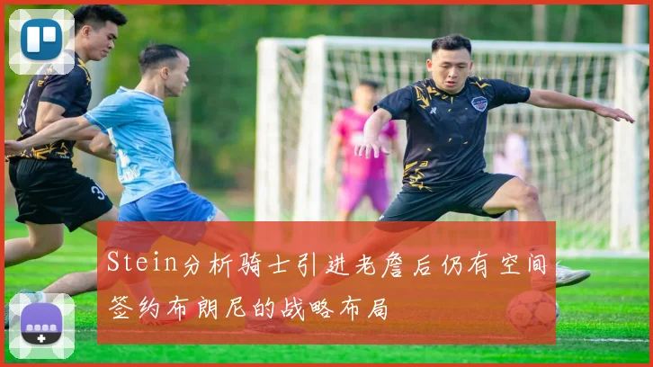 Stein分析骑士引进老詹后仍有空间签约布朗尼的战略布局