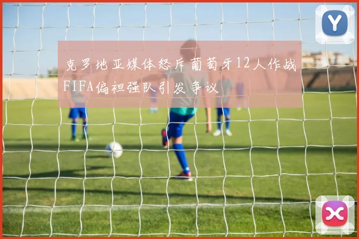 克罗地亚媒体怒斥葡萄牙12人作战FIFA偏袒强队引发争议