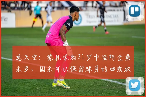 意天空：蒙扎求购21岁中场阿金桑米罗，国米可以保留球员的回购权