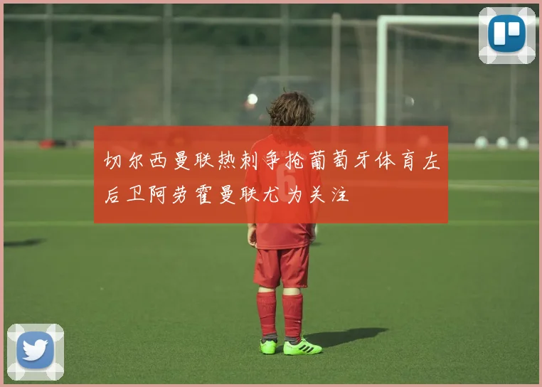 切尔西曼联热刺争抢葡萄牙体育左后卫阿劳霍曼联尤为关注