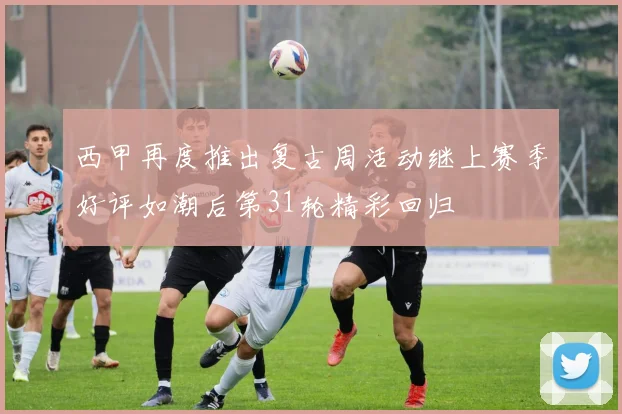 西甲再度推出复古周活动继上赛季好评如潮后第31轮精彩回归