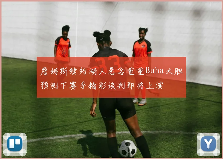 詹姆斯续约湖人悬念重重Buha大胆预测下赛季精彩谈判即将上演