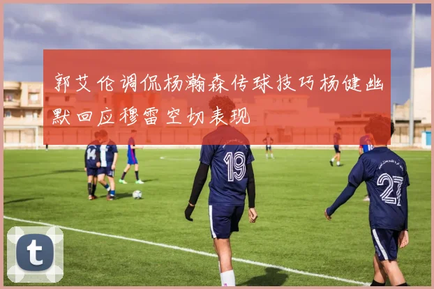 郭艾伦调侃杨瀚森传球技巧杨健幽默回应穆雷空切表现