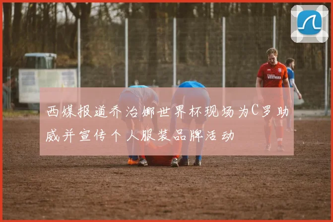 西媒报道乔治娜世界杯现场为C罗助威并宣传个人服装品牌活动