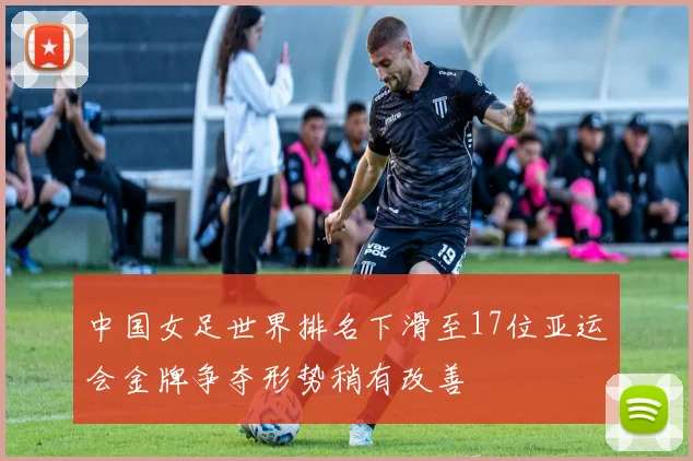 中国女足世界排名下滑至17位亚运会金牌争夺形势稍有改善