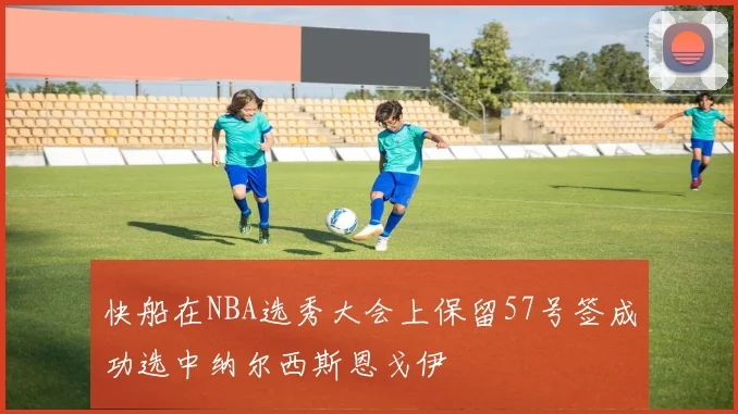 快船在NBA选秀大会上保留57号签成功选中纳尔西斯恩戈伊
