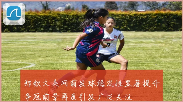 郑钦文美网前发球稳定性显著提升争冠前景再度引发广泛关注