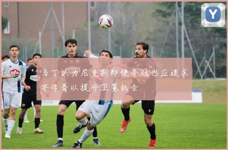 马丁认为尼克斯即使夺冠也应追求字母哥以提升卫冕机会