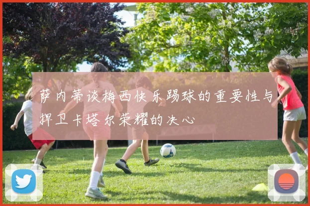 萨内蒂谈梅西快乐踢球的重要性与捍卫卡塔尔荣耀的决心