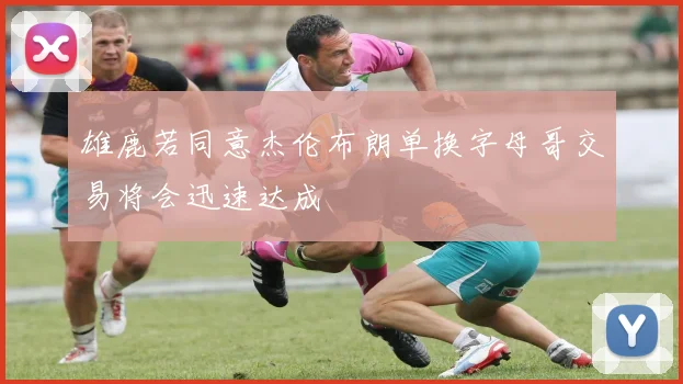 雄鹿若同意杰伦布朗单换字母哥交易将会迅速达成