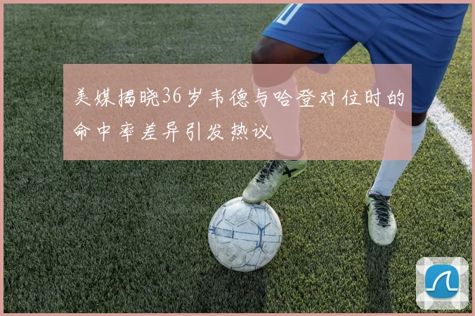 美媒揭晓36岁韦德与哈登对位时的命中率差异引发热议