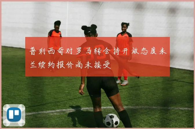 普利西奇对罗马转会持开放态度米兰续约报价尚未接受