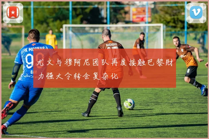 尤文与穆阿尼团队再度接触巴黎财力强大令转会复杂化