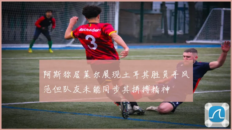 阿斯称居莱尔展现土耳其胜负手风范但队友未能同步其拼搏精神
