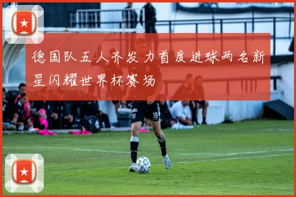 德国队五人齐发力首度进球两名新星闪耀世界杯赛场
