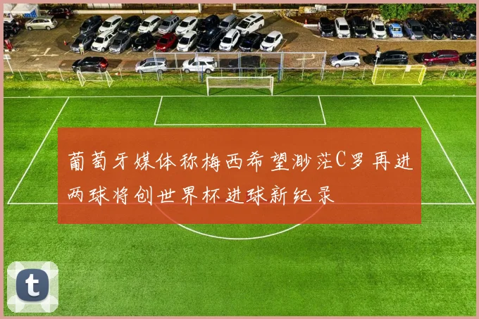 葡萄牙媒体称梅西希望渺茫C罗再进两球将创世界杯进球新纪录