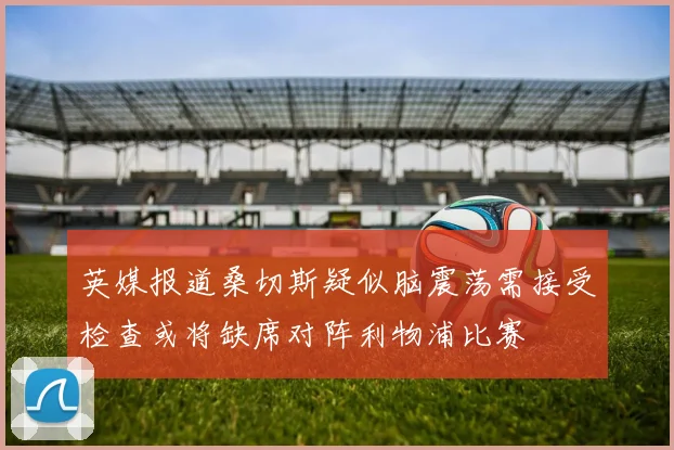 英媒报道桑切斯疑似脑震荡需接受检查或将缺席对阵利物浦比赛