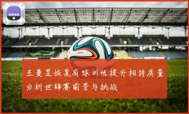 王曼昱恢复有球训练提升相持质量分析世锦赛前景与挑战