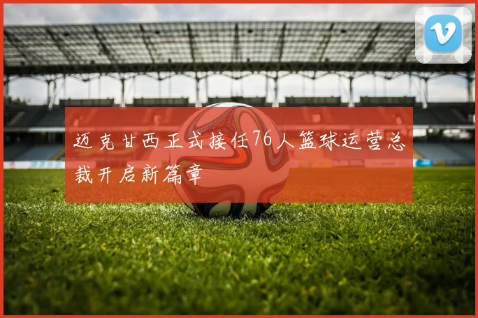 迈克甘西正式接任76人篮球运营总裁开启新篇章