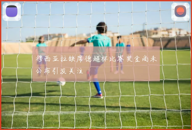 穆西亚拉缺席德超杯比赛奖金尚未公布引发关注