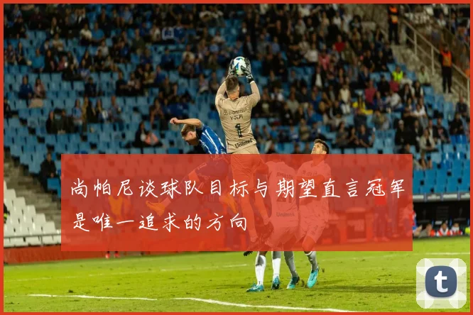 尚帕尼谈球队目标与期望直言冠军是唯一追求的方向
