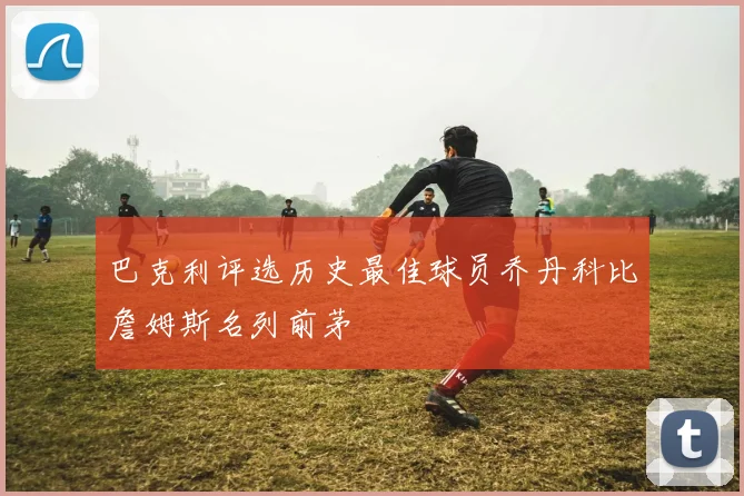 巴克利评选历史最佳球员乔丹科比詹姆斯名列前茅
